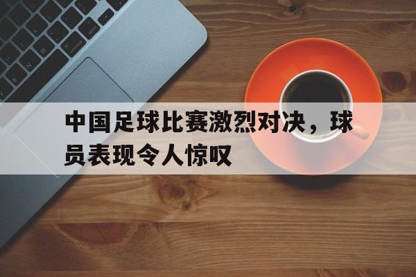 中国足球比赛激烈对决，球员表现令人惊叹
