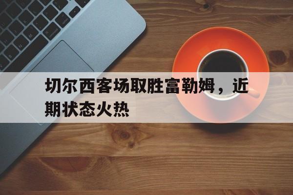 切尔西客场取胜富勒姆，近期状态火热